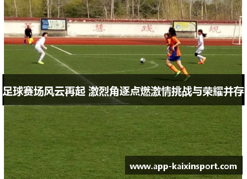 足球赛场风云再起 激烈角逐点燃激情挑战与荣耀并存