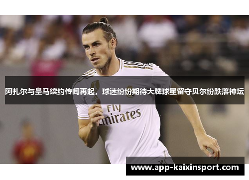 阿扎尔与皇马续约传闻再起，球迷纷纷期待大牌球星留守贝尔纷跌落神坛